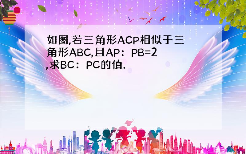 如图,若三角形ACP相似于三角形ABC,且AP：PB=2,求BC：PC的值.