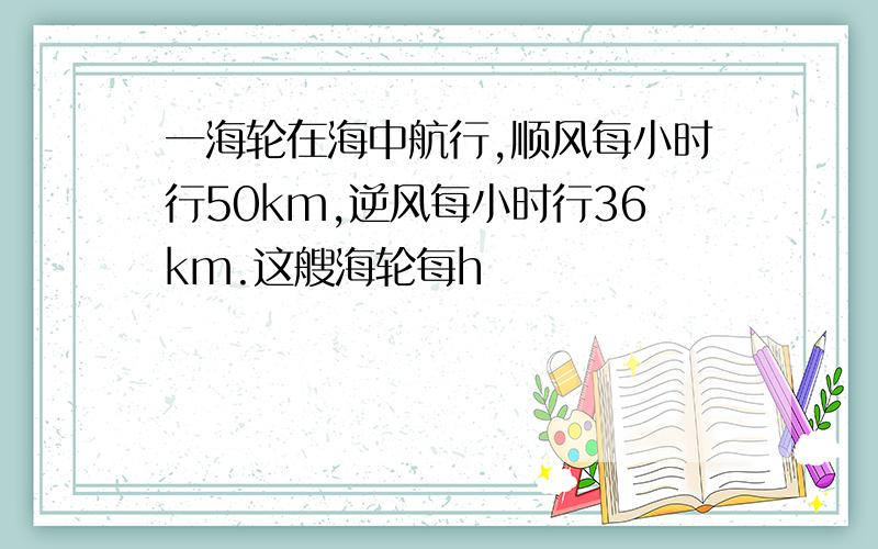 一海轮在海中航行,顺风每小时行50km,逆风每小时行36km.这艘海轮每h