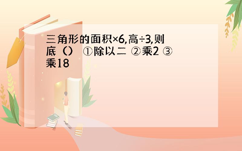 三角形的面积×6,高÷3,则底（） ①除以二 ②乘2 ③乘18