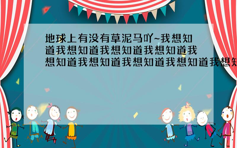 地球上有没有草泥马吖~我想知道我想知道我想知道我想知道我想知道我想知道我想知道我想知道我想知道我想