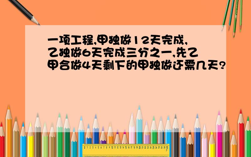 一项工程,甲独做12天完成,乙独做6天完成三分之一,先乙甲合做4天剩下的甲独做还需几天?