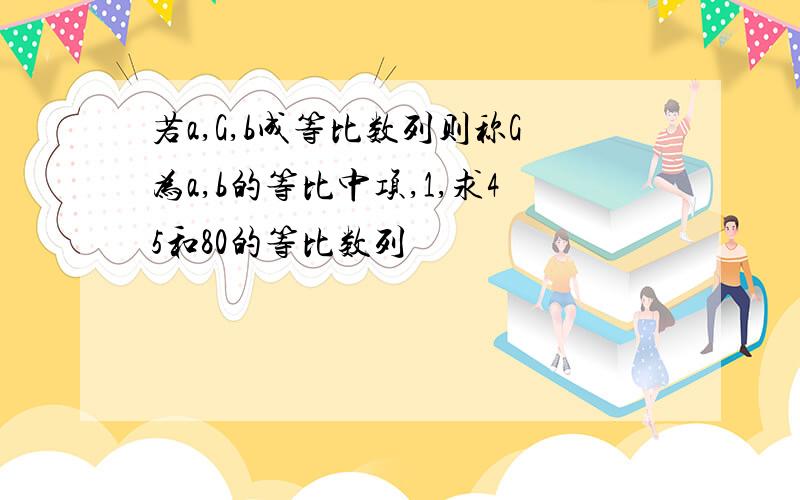 若a,G,b成等比数列则称G为a,b的等比中项,1,求45和80的等比数列