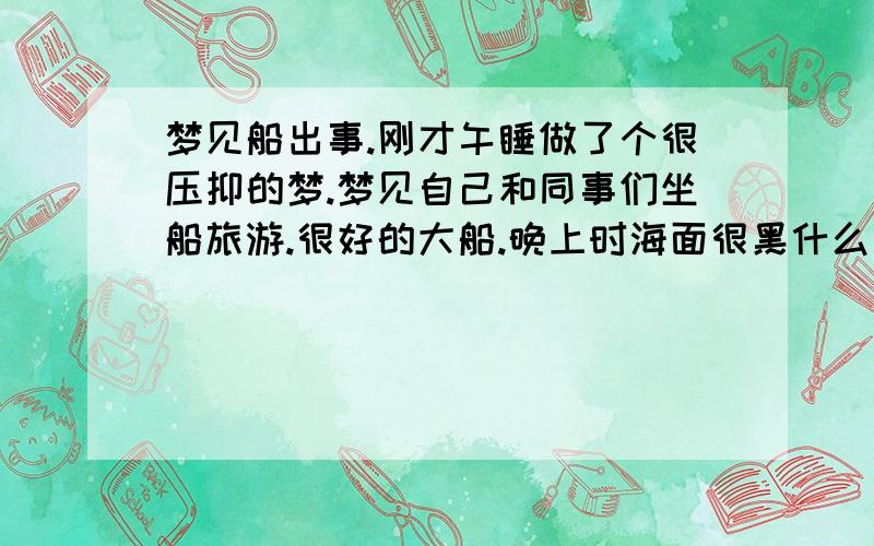 梦见船出事.刚才午睡做了个很压抑的梦.梦见自己和同事们坐船旅游.很好的大船.晚上时海面很黑什么也没有.船坏了.修不好.船