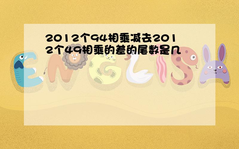 2012个94相乘减去2012个49相乘的差的尾数是几