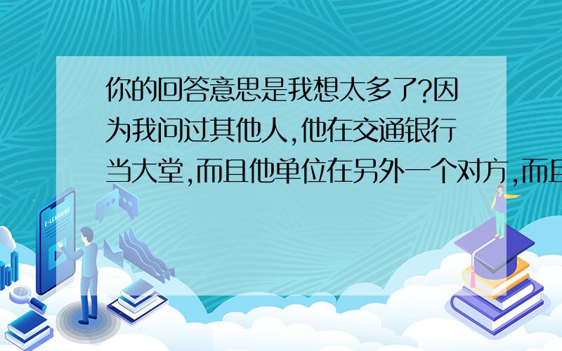 你的回答意思是我想太多了?因为我问过其他人,他在交通银行当大堂,而且他单位在另外一个对方,而且四点那会不可能下班