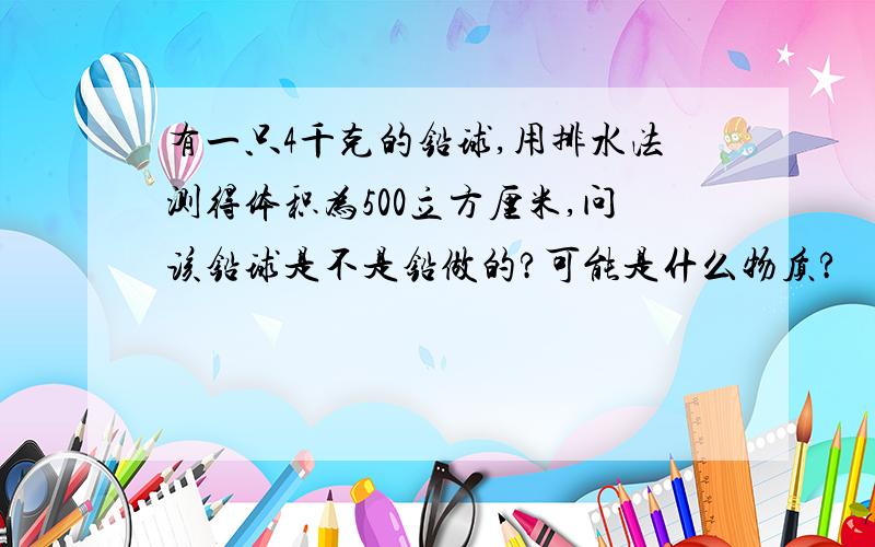 有一只4千克的铅球,用排水法测得体积为500立方厘米,问该铅球是不是铅做的?可能是什么物质?