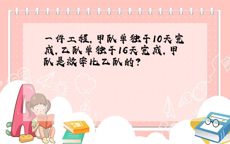 一件工程,甲队单独干10天完成,乙队单独干16天完成,甲队是效率比乙队的?