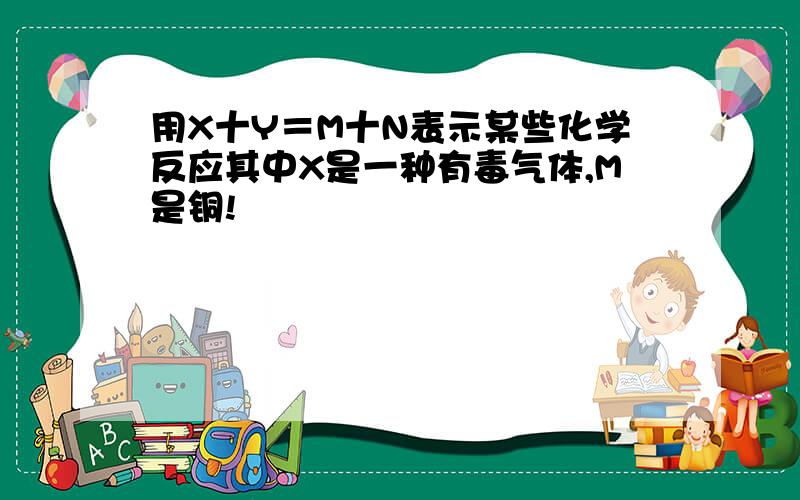 用X十Y＝M十N表示某些化学反应其中X是一种有毒气体,M是铜!