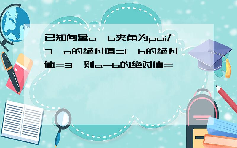 已知向量a,b夹角为pai/3,a的绝对值=1,b的绝对值=3,则a-b的绝对值=