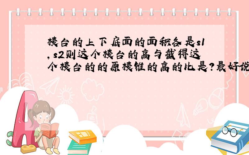 棱台的上下底面的面积各是s1,s2则这个棱台的高与截得这个棱台的的原棱锥的高的比是?最好说说过程