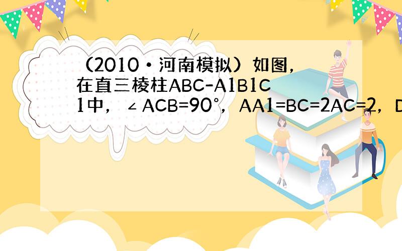 （2010•河南模拟）如图，在直三棱柱ABC-A1B1C1中，∠ACB=90°，AA1=BC=2AC=2，D为AA1中点