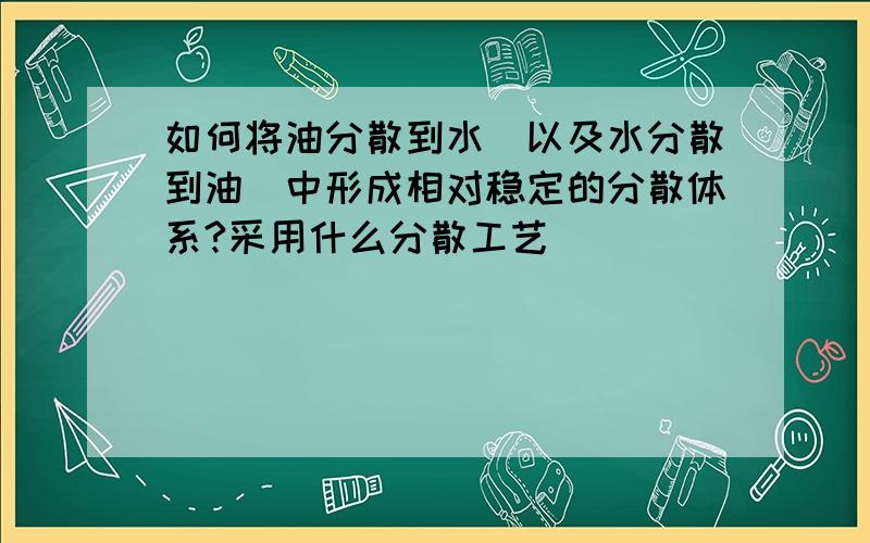 如何将油分散到水(以及水分散到油)中形成相对稳定的分散体系?采用什么分散工艺