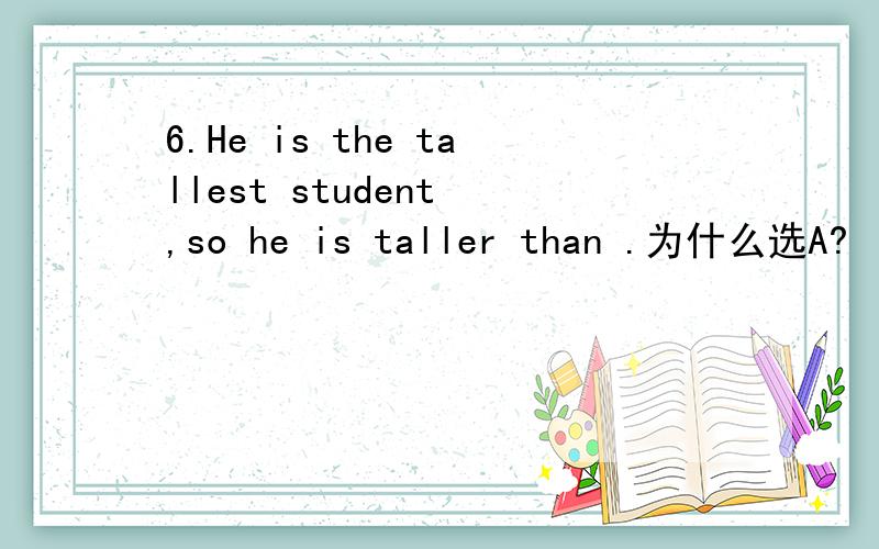 6.He is the tallest student ,so he is taller than .为什么选A?