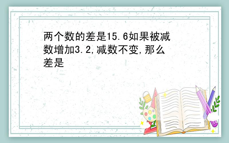 两个数的差是15.6如果被减数增加3.2,减数不变,那么差是