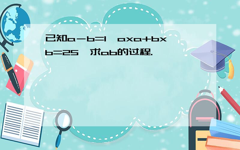 已知a－b=1,axa+bxb=25,求ab的过程.