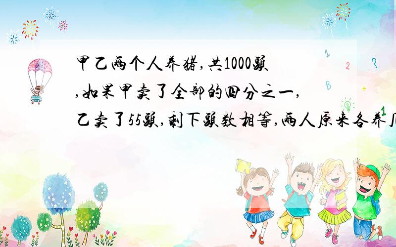 甲乙两个人养猪,共1000头,如果甲卖了全部的四分之一,乙卖了55头,剩下头数相等,两人原来各养几头?