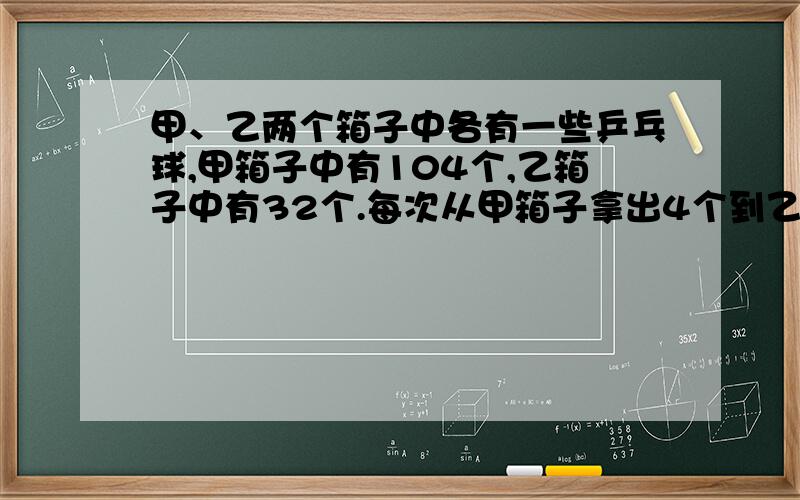 甲、乙两个箱子中各有一些乒乓球,甲箱子中有104个,乙箱子中有32个.每次从甲箱子拿出4个到乙箱子.请问几次后两个箱子里