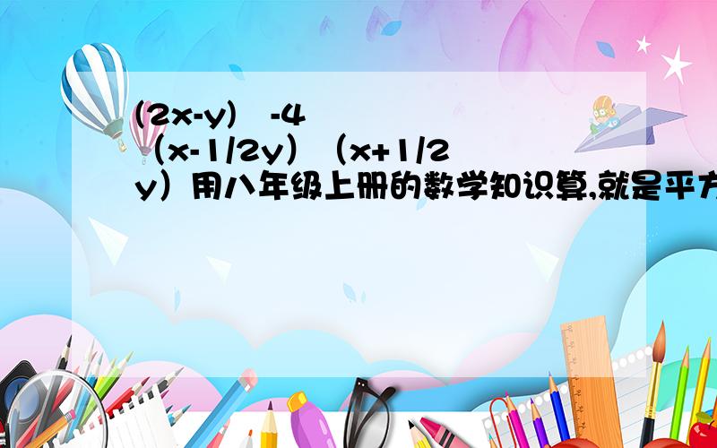 (2x-y)²-4（x-1/2y）（x+1/2y）用八年级上册的数学知识算,就是平方差因式分解什么的那章