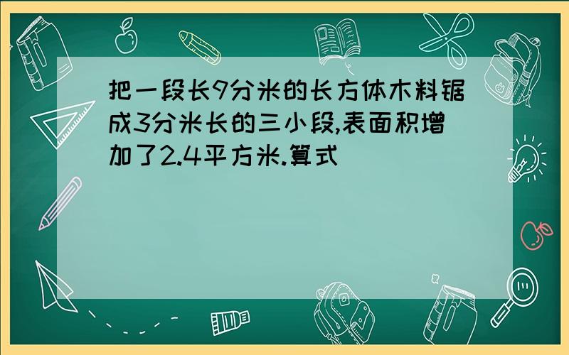 把一段长9分米的长方体木料锯成3分米长的三小段,表面积增加了2.4平方米.算式