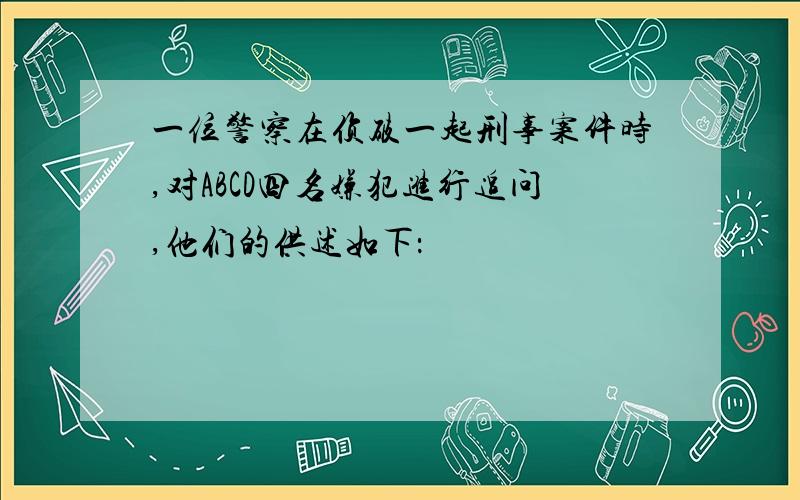 一位警察在侦破一起刑事案件时,对ABCD四名嫌犯进行追问,他们的供述如下：