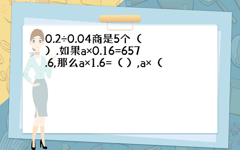 0.2÷0.04商是5个（ ）.如果a×0.16=657.6,那么a×1.6=（ ）,a×（