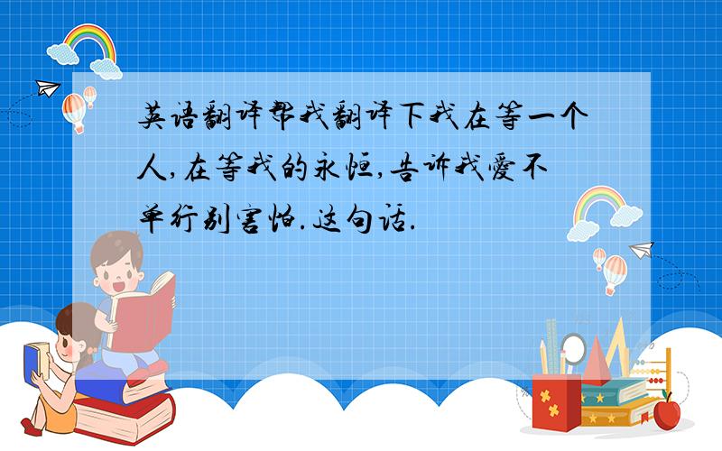 英语翻译帮我翻译下我在等一个人,在等我的永恒,告诉我爱不单行别害怕.这句话.