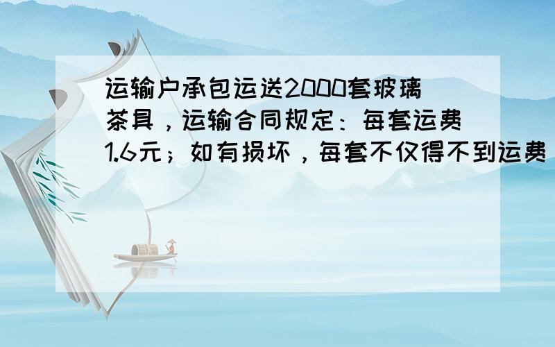 运输户承包运送2000套玻璃茶具，运输合同规定：每套运费1.6元；如有损坏，每套不仅得不到运费，还要赔18元．结果，这个