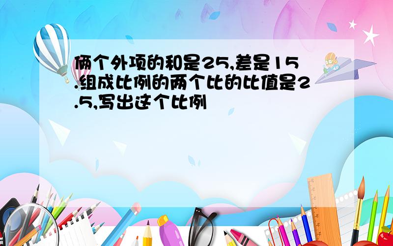 俩个外项的和是25,差是15.组成比例的两个比的比值是2.5,写出这个比例