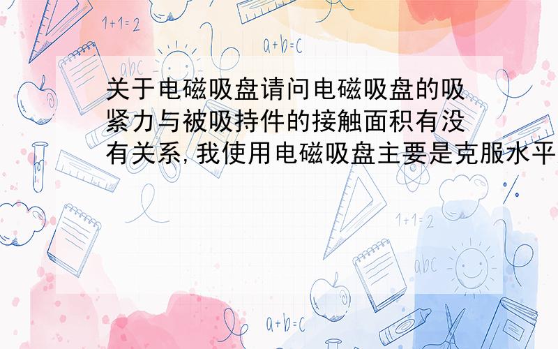 关于电磁吸盘请问电磁吸盘的吸紧力与被吸持件的接触面积有没有关系,我使用电磁吸盘主要是克服水平运动时突然停止产生的惯性.