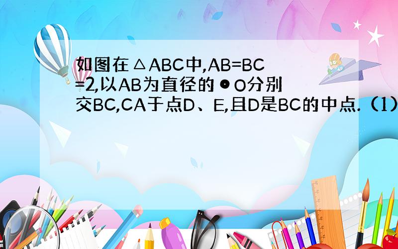 如图在△ABC中,AB=BC=2,以AB为直径的⊙O分别交BC,CA于点D、E,且D是BC的中点.（1）求证：△ABC为