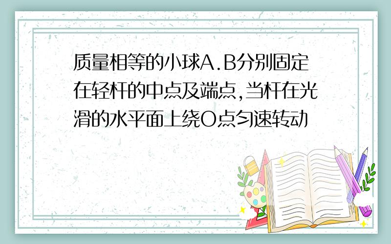 质量相等的小球A.B分别固定在轻杆的中点及端点,当杆在光滑的水平面上绕O点匀速转动