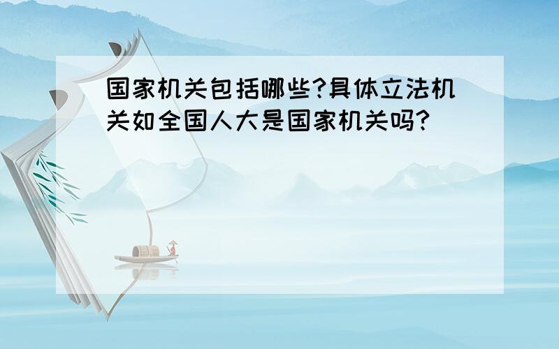 国家机关包括哪些?具体立法机关如全国人大是国家机关吗?