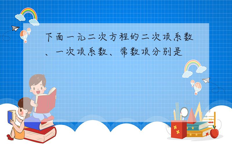 下面一元二次方程的二次项系数、一次项系数、常数项分别是