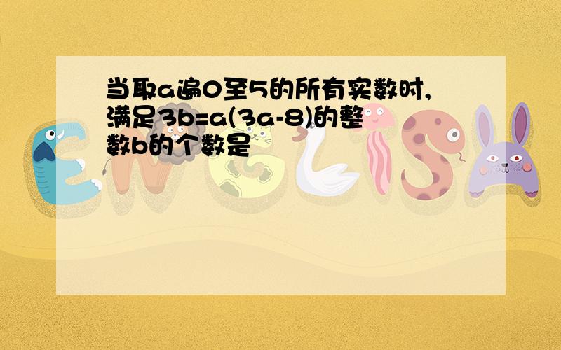 当取a遍0至5的所有实数时,满足3b=a(3a-8)的整数b的个数是