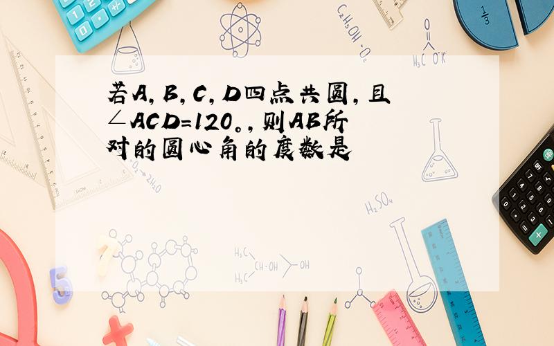 若A,B,C,D四点共圆,且∠ACD=120°,则AB所对的圆心角的度数是