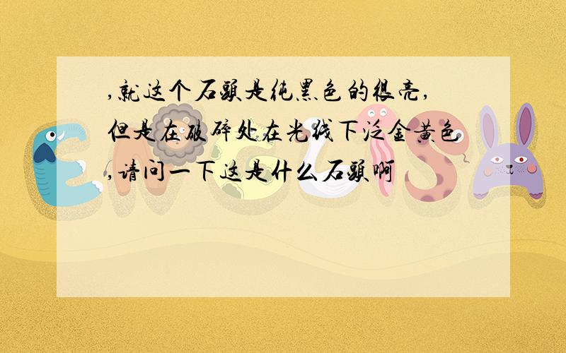 ,就这个石头是纯黑色的很亮,但是在破碎处在光线下泛金黄色,请问一下这是什么石头啊