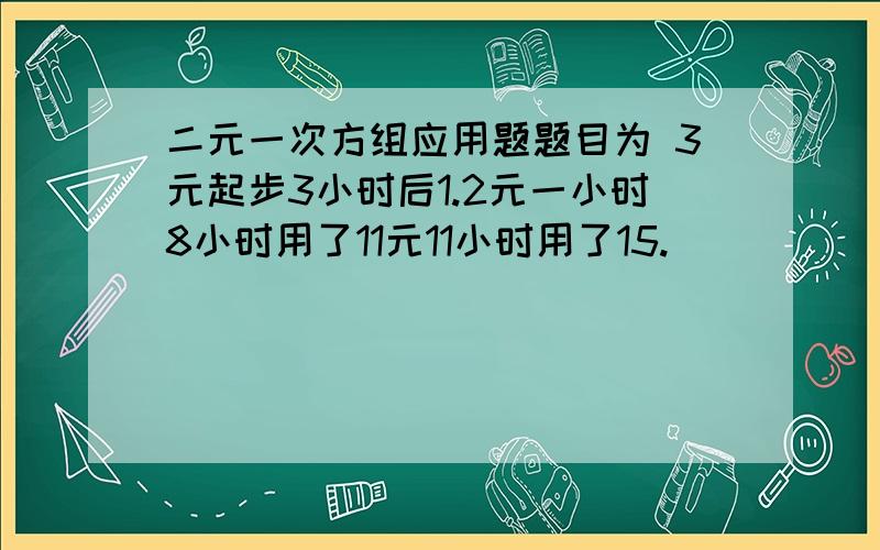 二元一次方组应用题题目为 3元起步3小时后1.2元一小时8小时用了11元11小时用了15.