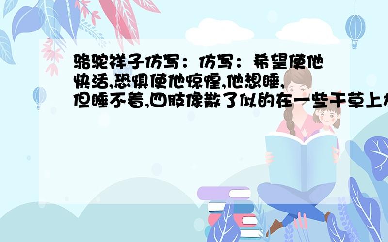 骆驼祥子仿写：仿写：希望使他快活,恐惧使他惊惶,他想睡,但睡不着,四肢像散了似的在一些干草上放着.什么响动也没有,只有天