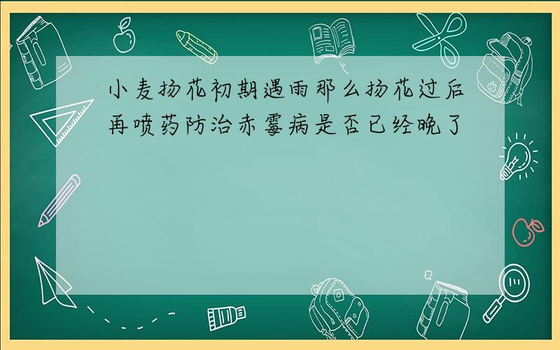 小麦扬花初期遇雨那么扬花过后再喷药防治赤霉病是否已经晚了