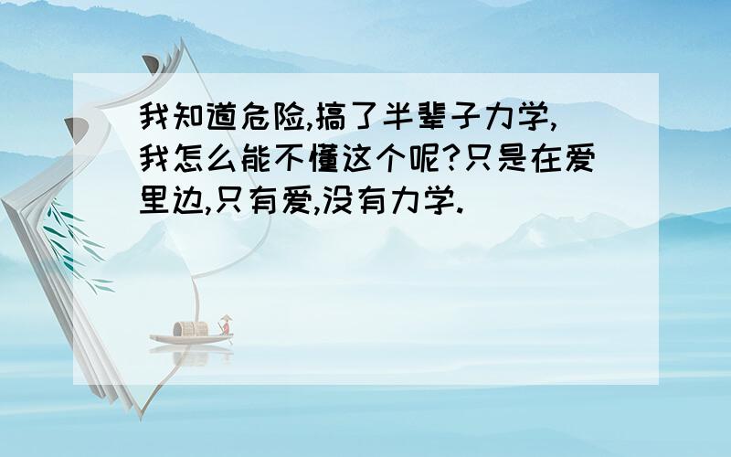 我知道危险,搞了半辈子力学,我怎么能不懂这个呢?只是在爱里边,只有爱,没有力学.