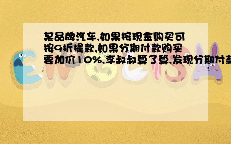 某品牌汽车,如果按现金购买可按9折提款,如果分期付款购买要加价10%,李叔叔算了算,发现分期付款比现金购买要