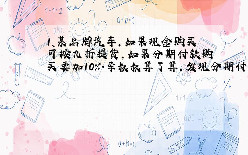 1、某品牌汽车,如果现金购买可按九折提货,如果分期付款购买要加10%.李叔叔算了算,发现分期付款比现金购买要多付8000