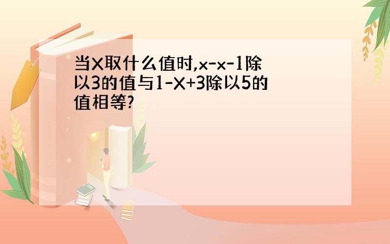 当X取什么值时,x-x-1除以3的值与1-X+3除以5的值相等?