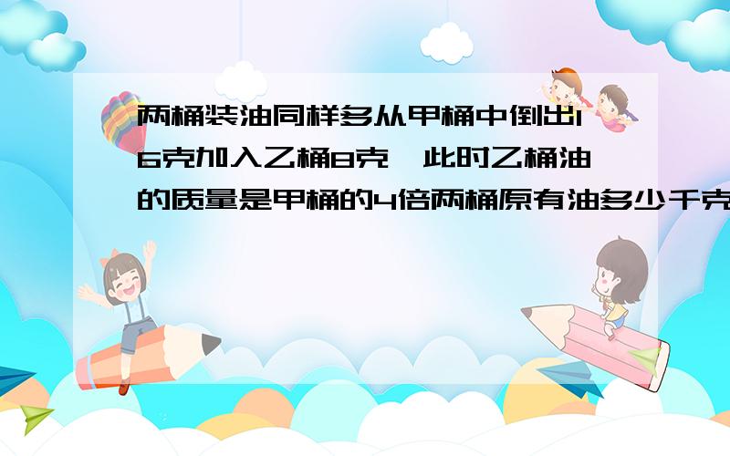 两桶装油同样多从甲桶中倒出16克加入乙桶8克,此时乙桶油的质量是甲桶的4倍两桶原有油多少千克