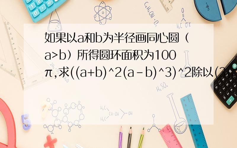 如果以a和b为半径画同心圆（a>b）所得圆环面积为100π,求((a+b)^2(a-b)^3)^2除以(3(a+b)(a