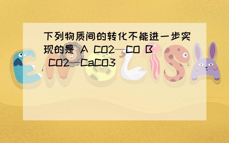 下列物质间的转化不能进一步实现的是 A CO2—CO B CO2—CaCO3