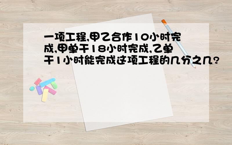 一项工程,甲乙合作10小时完成,甲单干18小时完成,乙单干1小时能完成这项工程的几分之几?