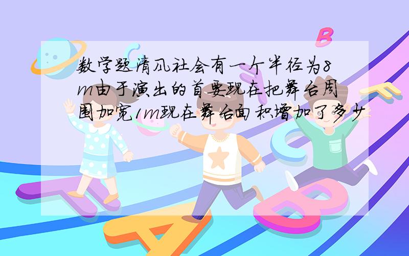 数学题清风社会有一个半径为8m由于演出的首要现在把舞台周围加宽1m现在舞台面积增加了多少