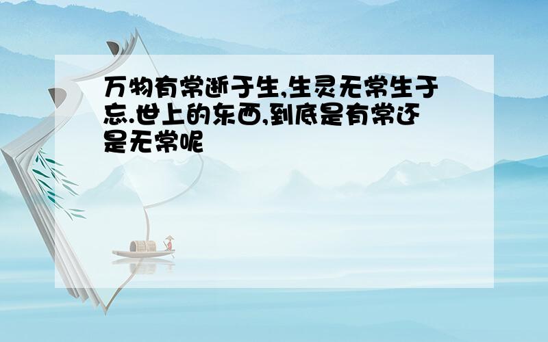 万物有常逝于生,生灵无常生于忘.世上的东西,到底是有常还是无常呢