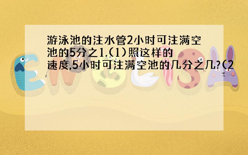 游泳池的注水管2小时可注满空池的5分之1.(1)照这样的速度,5小时可注满空池的几分之几?(2